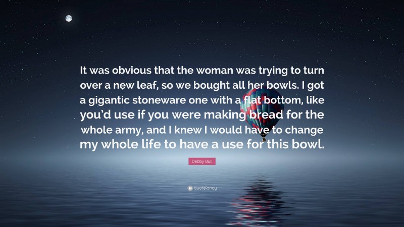 Debby Bull Quote: “It was obvious that the woman was trying to turn over a new leaf, so we bought all her bowls. I got a gigantic stoneware one with a flat bottom, like you’d use if you were making bread for the whole army, and I knew I would have to change my whole life to have a use for this bowl.”