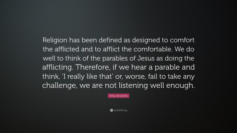 Amy-Jill Levine Quote: “Religion has been defined as designed to comfort the afflicted and to afflict the comfortable. We do well to think of the parables of Jesus as doing the afflicting. Therefore, if we hear a parable and think, ‘I really like that’ or, worse, fail to take any challenge, we are not listening well enough.”