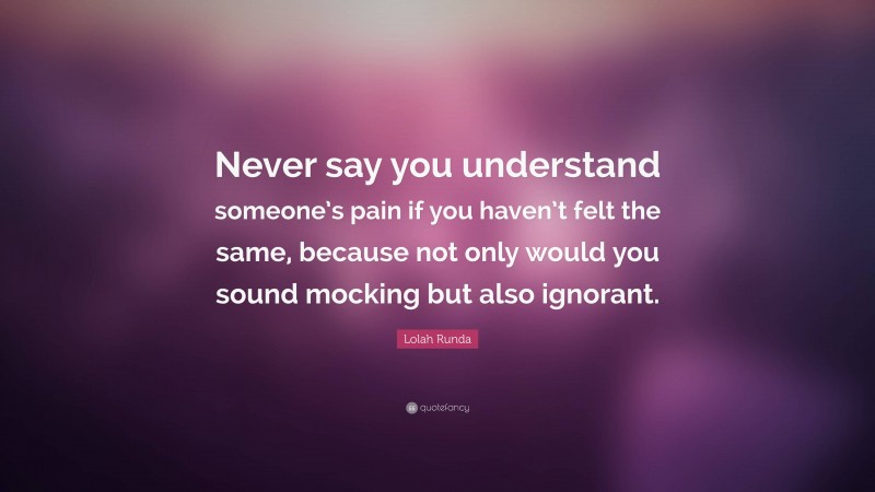 Lolah Runda Quote: “Never say you understand someone’s pain if you haven’t felt the same, because not only would you sound mocking but also ignorant.”