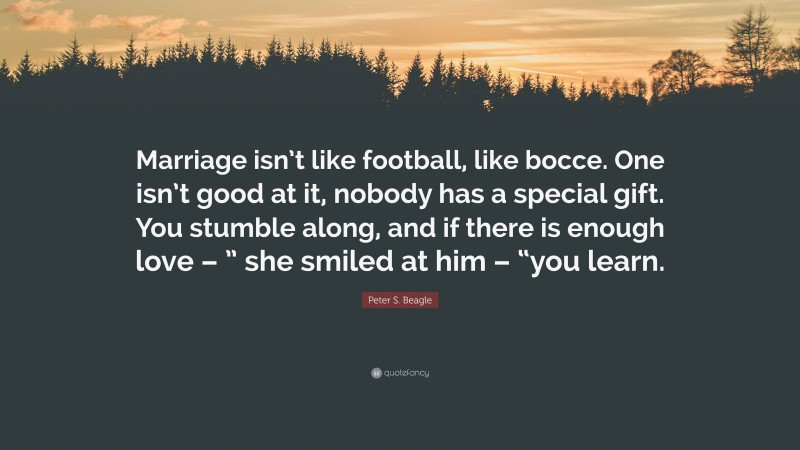 Peter S. Beagle Quote: “Marriage isn’t like football, like bocce. One isn’t good at it, nobody has a special gift. You stumble along, and if there is enough love – ” she smiled at him – “you learn.”