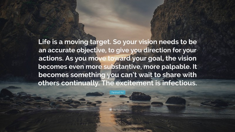 Farshad Asl Quote: “Life is a moving target. So your vision needs to be an accurate objective, to give you direction for your actions. As you move toward your goal, the vision becomes even more substantive, more palpable. It becomes something you can’t wait to share with others continually. The excitement is infectious.”