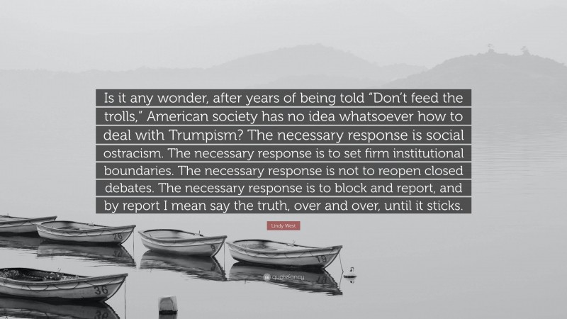 Lindy West Quote: “Is it any wonder, after years of being told “Don’t feed the trolls,” American society has no idea whatsoever how to deal with Trumpism? The necessary response is social ostracism. The necessary response is to set firm institutional boundaries. The necessary response is not to reopen closed debates. The necessary response is to block and report, and by report I mean say the truth, over and over, until it sticks.”