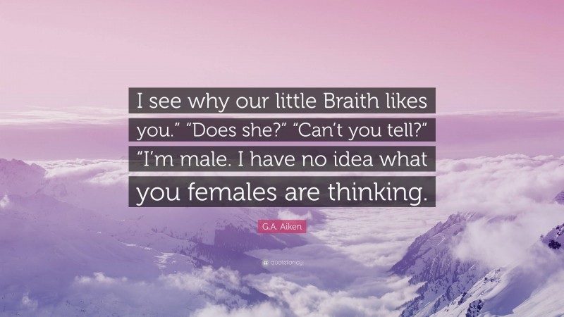 G.A. Aiken Quote: “I see why our little Braith likes you.” “Does she?” “Can’t you tell?” “I’m male. I have no idea what you females are thinking.”