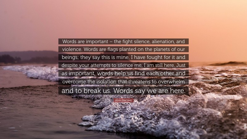 Mona Eltahawy Quote: “Words are important – the fight silence, alienation, and violence. Words are flags planted on the planets of our beings; they say this is mine, I have fought for it and despite your attempts to silence me, I am still here. Just as important, words help us find each other and overcome the isolation that threatens to overwhelm and to break us. Words say we are here.”