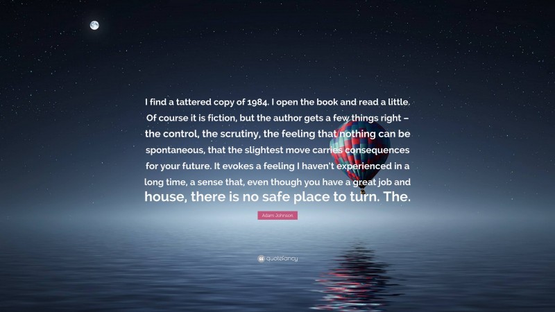 Adam Johnson Quote: “I find a tattered copy of 1984. I open the book and read a little. Of course it is fiction, but the author gets a few things right – the control, the scrutiny, the feeling that nothing can be spontaneous, that the slightest move carries consequences for your future. It evokes a feeling I haven’t experienced in a long time, a sense that, even though you have a great job and house, there is no safe place to turn. The.”