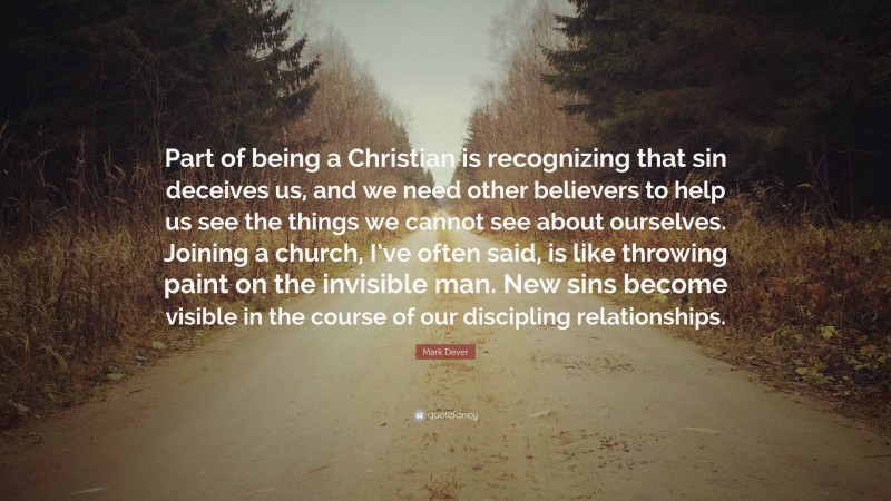 Mark Dever Quote: “Part of being a Christian is recognizing that sin deceives us, and we need other believers to help us see the things we cannot see about ourselves. Joining a church, I’ve often said, is like throwing paint on the invisible man. New sins become visible in the course of our discipling relationships.”