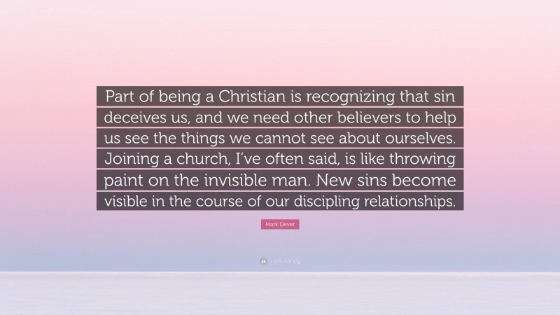 Mark Dever Quote: “Part of being a Christian is recognizing that sin deceives us, and we need other believers to help us see the things we cannot see about ourselves. Joining a church, I’ve often said, is like throwing paint on the invisible man. New sins become visible in the course of our discipling relationships.”