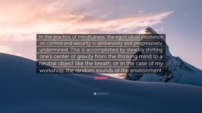 Mark Epstein Quote: “In the practice of mindfulness, the ego’s usual insistence on control and security is deliberately and progressively undermined. This is accomplished by steadily shifting one’s center of gravity from the thinking mind to a neutral object like the breath, or in the case of my workshop, the random sounds of the environment.”
