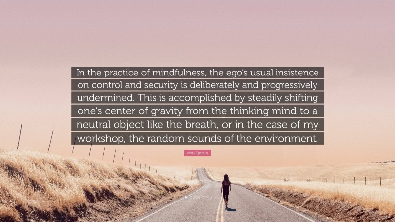 Mark Epstein Quote: “In the practice of mindfulness, the ego’s usual insistence on control and security is deliberately and progressively undermined. This is accomplished by steadily shifting one’s center of gravity from the thinking mind to a neutral object like the breath, or in the case of my workshop, the random sounds of the environment.”