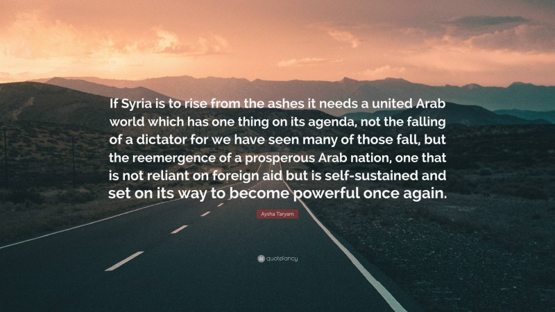 Aysha Taryam Quote: “If Syria is to rise from the ashes it needs a united Arab world which has one thing on its agenda, not the falling of a dictator for we have seen many of those fall, but the reemergence of a prosperous Arab nation, one that is not reliant on foreign aid but is self-sustained and set on its way to become powerful once again.”