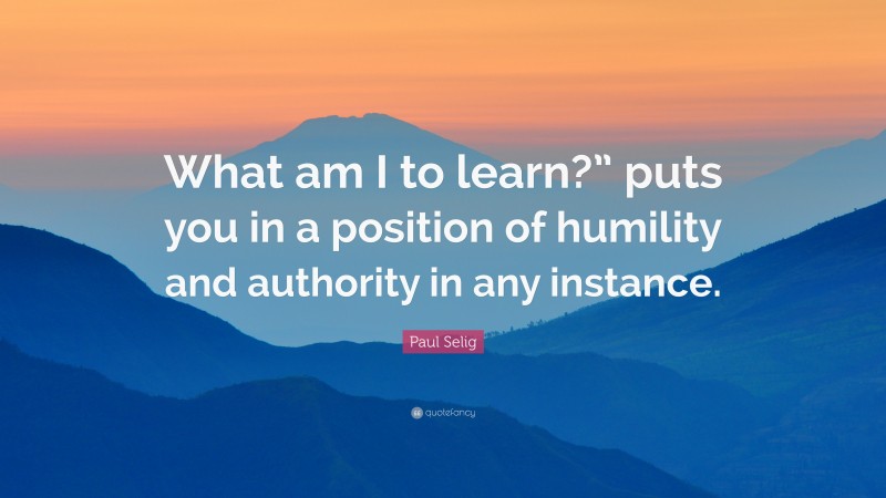 Paul Selig Quote: “What am I to learn?” puts you in a position of humility and authority in any instance.”