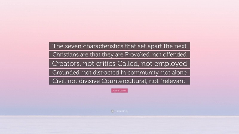 Gabe Lyons Quote: “The seven characteristics that set apart the next Christians are that they are Provoked, not offended Creators, not critics Called, not employed Grounded, not distracted In community, not alone Civil, not divisive Countercultural, not “relevant.”