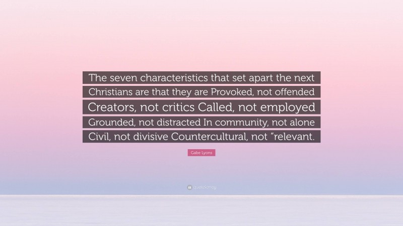 Gabe Lyons Quote: “The seven characteristics that set apart the next Christians are that they are Provoked, not offended Creators, not critics Called, not employed Grounded, not distracted In community, not alone Civil, not divisive Countercultural, not “relevant.”