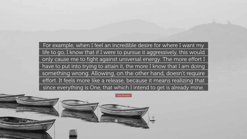 Anita Moorjani Quote: “For example, when I feel an incredible desire for where I want my life to go, I know that if I were to pursue it aggressively, this would only cause me to fight against universal energy. The more effort I have to put into trying to attain it, the more I know that I am doing something wrong. Allowing, on the other hand, doesn’t require effort. It feels more like a release, because it means realizing that since everything is One, that which I intend to get is already mine.”
