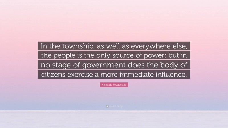 Alexis de Tocqueville Quote: “In the township, as well as everywhere else, the people is the only source of power; but in no stage of government does the body of citizens exercise a more immediate influence.”