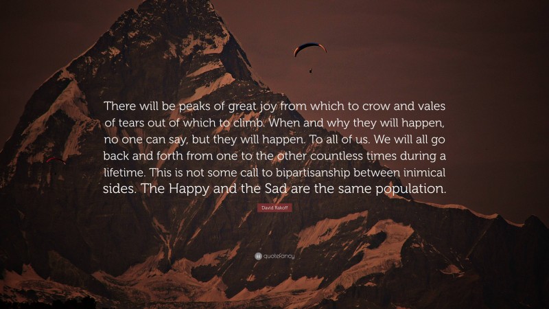 David Rakoff Quote: “There will be peaks of great joy from which to crow and vales of tears out of which to climb. When and why they will happen, no one can say, but they will happen. To all of us. We will all go back and forth from one to the other countless times during a lifetime. This is not some call to bipartisanship between inimical sides. The Happy and the Sad are the same population.”