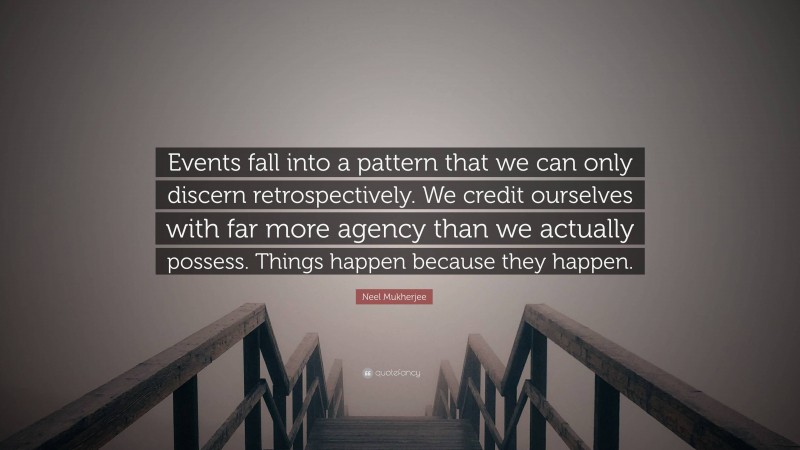 Neel Mukherjee Quote: “Events fall into a pattern that we can only discern retrospectively. We credit ourselves with far more agency than we actually possess. Things happen because they happen.”