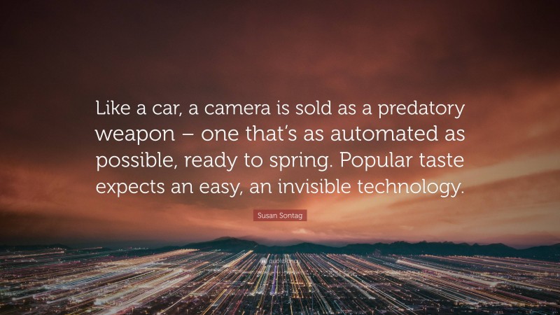 Susan Sontag Quote: “Like a car, a camera is sold as a predatory weapon – one that’s as automated as possible, ready to spring. Popular taste expects an easy, an invisible technology.”