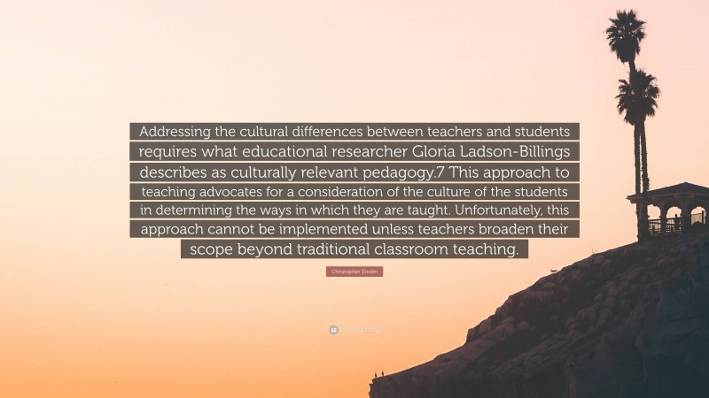 Christopher Emdin Quote: “Addressing the cultural differences between teachers and students requires what educational researcher Gloria Ladson-Billings describes as culturally relevant pedagogy.7 This approach to teaching advocates for a consideration of the culture of the students in determining the ways in which they are taught. Unfortunately, this approach cannot be implemented unless teachers broaden their scope beyond traditional classroom teaching.”