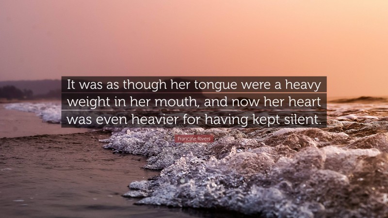Francine Rivers Quote: “It was as though her tongue were a heavy weight in her mouth, and now her heart was even heavier for having kept silent.”