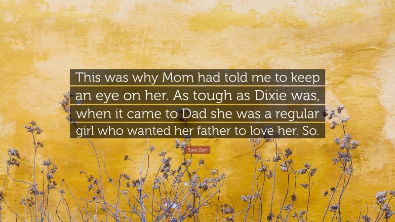 Sara Zarr Quote: “This was why Mom had told me to keep an eye on her. As tough as Dixie was, when it came to Dad she was a regular girl who wanted her father to love her. So.”