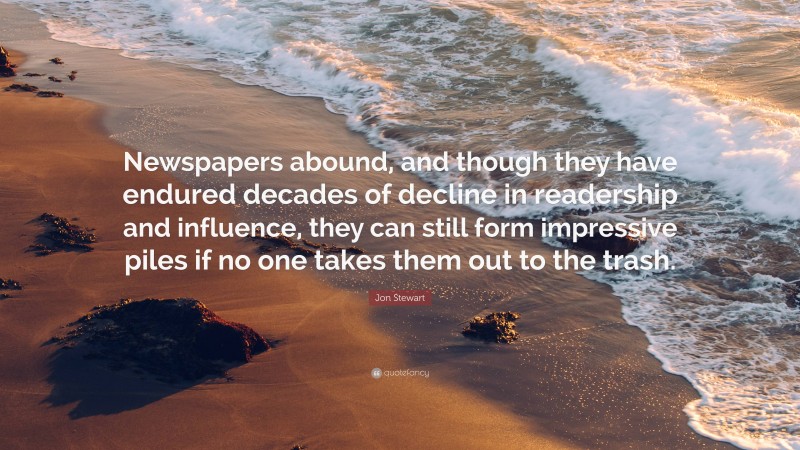 Jon Stewart Quote: “Newspapers abound, and though they have endured decades of decline in readership and influence, they can still form impressive piles if no one takes them out to the trash.”