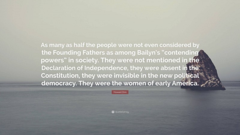 Howard Zinn Quote: “As many as half the people were not even considered by the Founding Fathers as among Bailyn’s “contending powers” in society. They were not mentioned in the Declaration of Independence, they were absent in the Constitution, they were invisible in the new political democracy. They were the women of early America.”