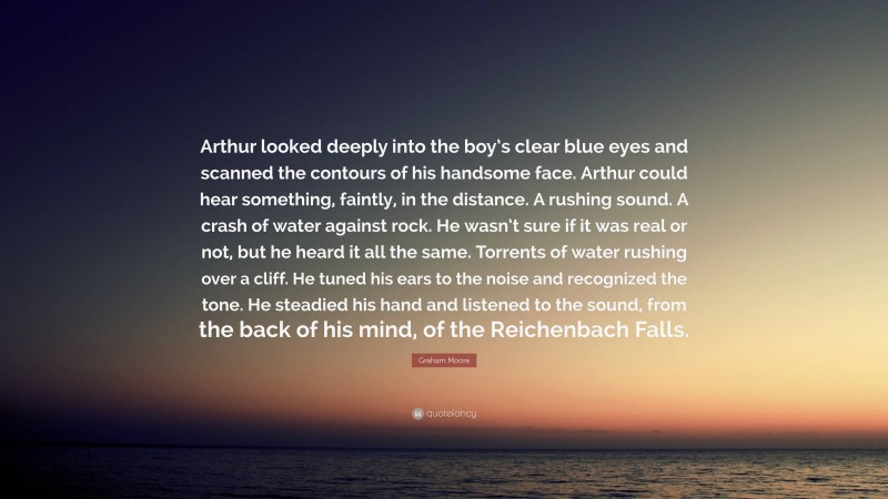 Graham Moore Quote: “Arthur looked deeply into the boy’s clear blue eyes and scanned the contours of his handsome face. Arthur could hear something, faintly, in the distance. A rushing sound. A crash of water against rock. He wasn’t sure if it was real or not, but he heard it all the same. Torrents of water rushing over a cliff. He tuned his ears to the noise and recognized the tone. He steadied his hand and listened to the sound, from the back of his mind, of the Reichenbach Falls.”