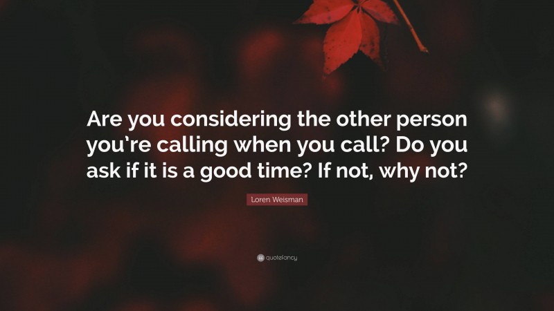 Loren Weisman Quote: “Are you considering the other person you’re calling when you call? Do you ask if it is a good time? If not, why not?”