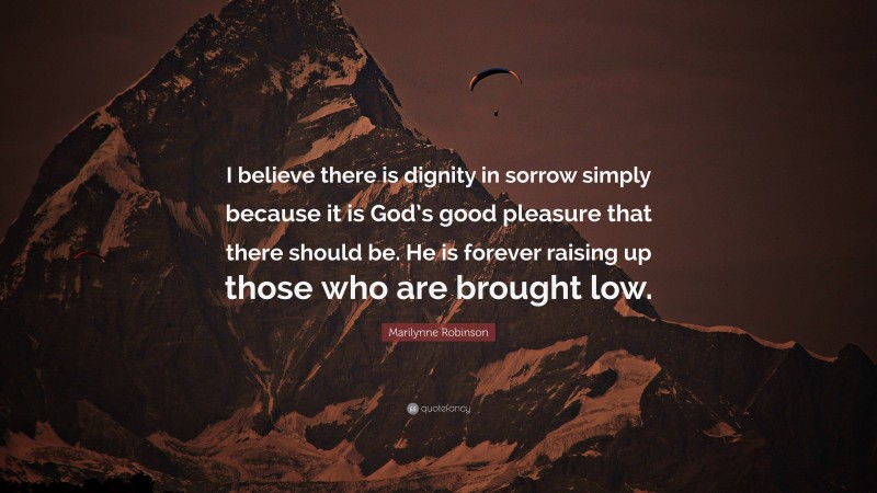 Marilynne Robinson Quote: “I believe there is dignity in sorrow simply because it is God’s good pleasure that there should be. He is forever raising up those who are brought low.”