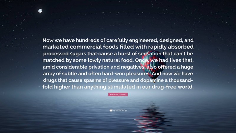 Robert M. Sapolsky Quote: “Now we have hundreds of carefully engineered, designed, and marketed commercial foods filled with rapidly absorbed processed sugars that cause a burst of sensation that can’t be matched by some lowly natural food. Once, we had lives that, amid considerable privation and negatives, also offered a huge array of subtle and often hard-won pleasures. And now we have drugs that cause spasms of pleasure and dopamine a thousand-fold higher than anything stimulated in our drug-free world.”