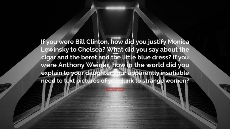 Chris Bohjalian Quote: “If you were Bill Clinton, how did you justify Monica Lewinsky to Chelsea? What did you say about the cigar and the beret and the little blue dress? If you were Anthony Weiner, how in the world did you explain to your daughter your apparently insatiable need to text pictures of your junk to strange women?”