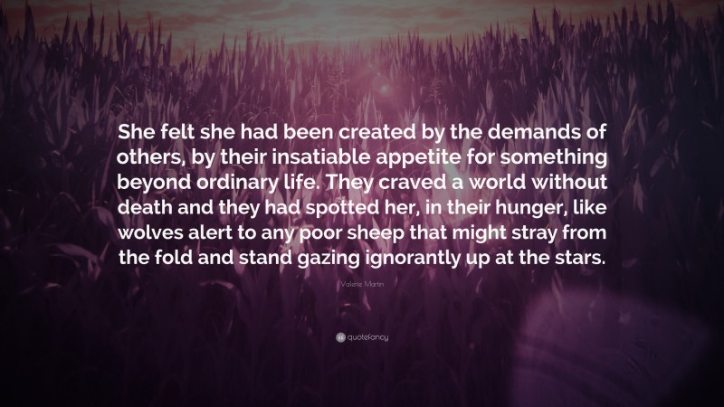 Valerie Martin Quote: “She felt she had been created by the demands of others, by their insatiable appetite for something beyond ordinary life. They craved a world without death and they had spotted her, in their hunger, like wolves alert to any poor sheep that might stray from the fold and stand gazing ignorantly up at the stars.”