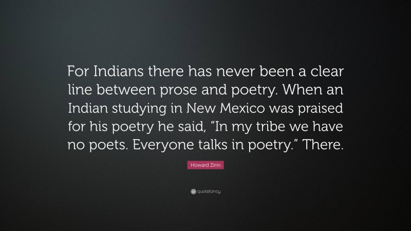 Howard Zinn Quote: “For Indians there has never been a clear line between prose and poetry. When an Indian studying in New Mexico was praised for his poetry he said, “In my tribe we have no poets. Everyone talks in poetry.” There.”