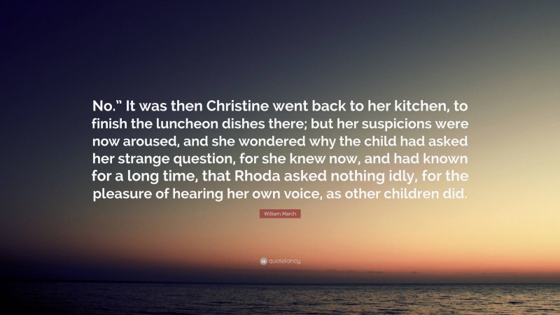 William March Quote: “No.” It was then Christine went back to her kitchen, to finish the luncheon dishes there; but her suspicions were now aroused, and she wondered why the child had asked her strange question, for she knew now, and had known for a long time, that Rhoda asked nothing idly, for the pleasure of hearing her own voice, as other children did.”