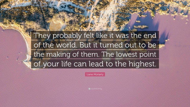 Liane Moriarty Quote: “They probably felt like it was the end of the world. But it turned out to be the making of them. The lowest point of your life can lead to the highest.”