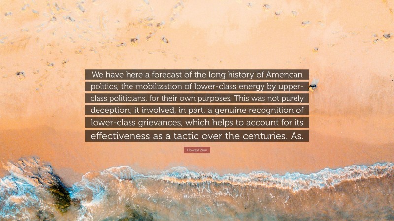 Howard Zinn Quote: “We have here a forecast of the long history of American politics, the mobilization of lower-class energy by upper-class politicians, for their own purposes. This was not purely deception; it involved, in part, a genuine recognition of lower-class grievances, which helps to account for its effectiveness as a tactic over the centuries. As.”