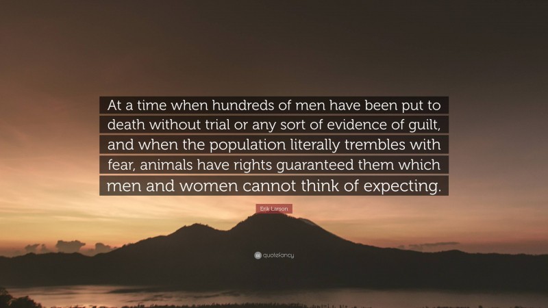 Erik Larson Quote: “At a time when hundreds of men have been put to death without trial or any sort of evidence of guilt, and when the population literally trembles with fear, animals have rights guaranteed them which men and women cannot think of expecting.”