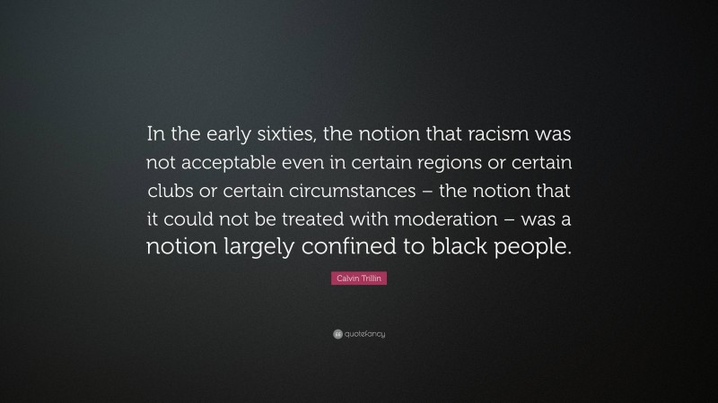 Calvin Trillin Quote: “In the early sixties, the notion that racism was not acceptable even in certain regions or certain clubs or certain circumstances – the notion that it could not be treated with moderation – was a notion largely confined to black people.”