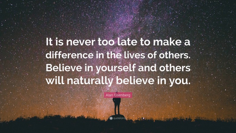 Alan Eisenberg Quote: “It is never too late to make a difference in the lives of others. Believe in yourself and others will naturally believe in you.”