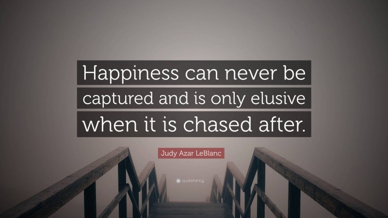 Judy Azar LeBlanc Quote: “Happiness can never be captured and is only elusive when it is chased after.”