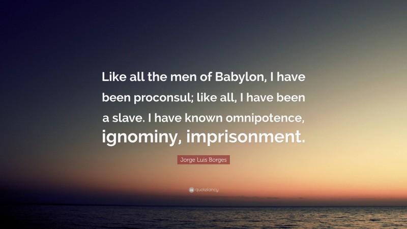 Jorge Luis Borges Quote: “Like all the men of Babylon, I have been proconsul; like all, I have been a slave. I have known omnipotence, ignominy, imprisonment.”