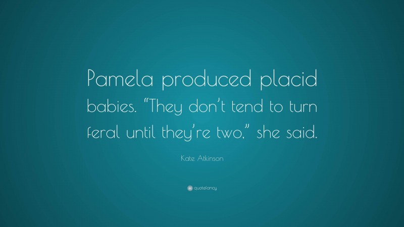 Kate Atkinson Quote: “Pamela produced placid babies. “They don’t tend to turn feral until they’re two,” she said.”