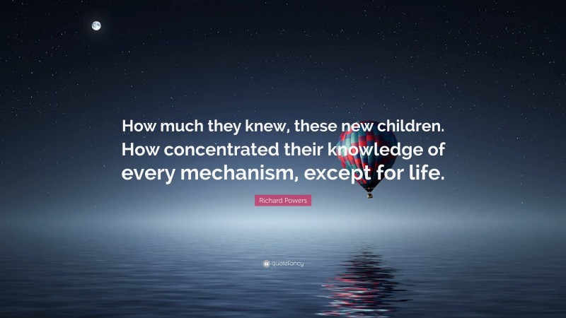 Richard Powers Quote: “How much they knew, these new children. How concentrated their knowledge of every mechanism, except for life.”