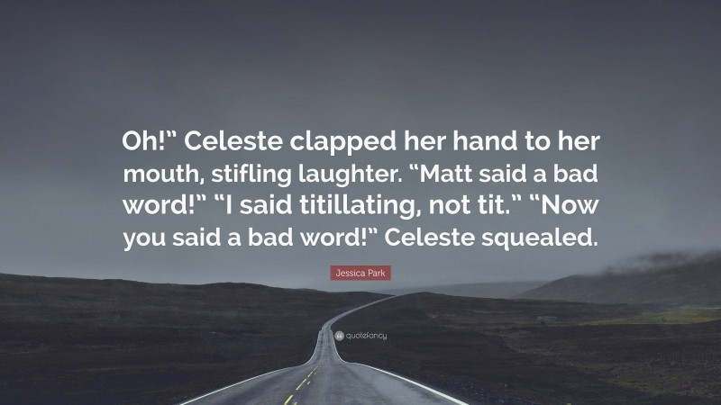 Jessica Park Quote: “Oh!” Celeste clapped her hand to her mouth, stifling laughter. “Matt said a bad word!” “I said titillating, not tit.” “Now you said a bad word!” Celeste squealed.”