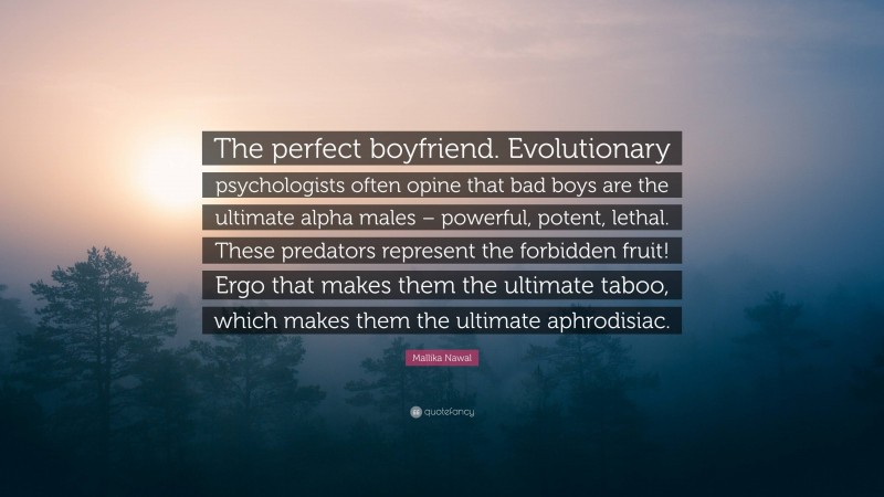 Mallika Nawal Quote: “The perfect boyfriend. Evolutionary psychologists often opine that bad boys are the ultimate alpha males – powerful, potent, lethal. These predators represent the forbidden fruit! Ergo that makes them the ultimate taboo, which makes them the ultimate aphrodisiac.”