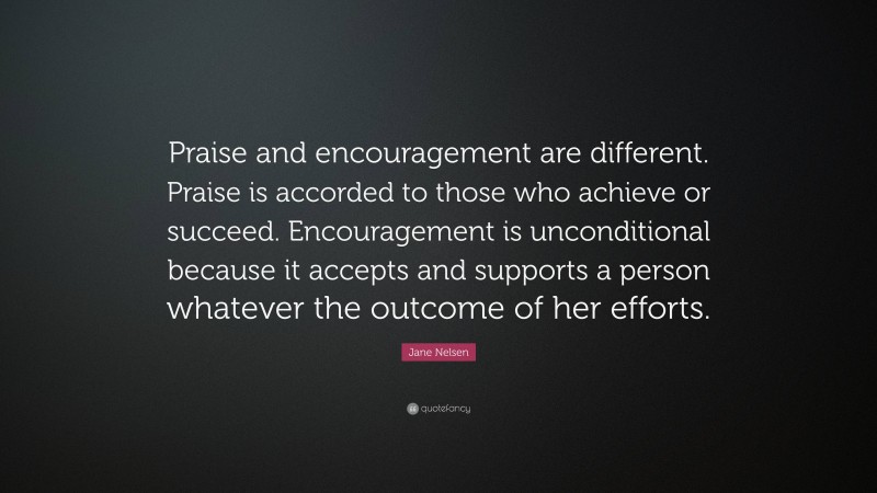 Jane Nelsen Quote: “Praise and encouragement are different. Praise is accorded to those who achieve or succeed. Encouragement is unconditional because it accepts and supports a person whatever the outcome of her efforts.”