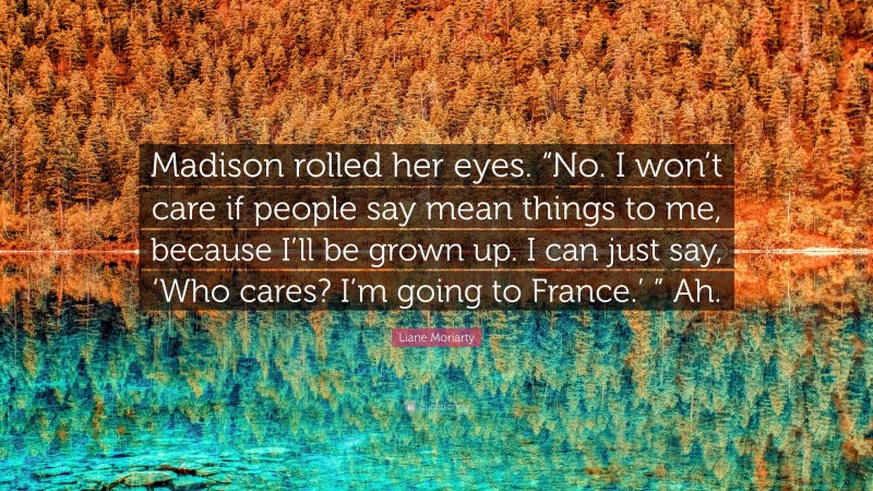 Liane Moriarty Quote: “Madison rolled her eyes. “No. I won’t care if people say mean things to me, because I’ll be grown up. I can just say, ‘Who cares? I’m going to France.’ ” Ah.”
