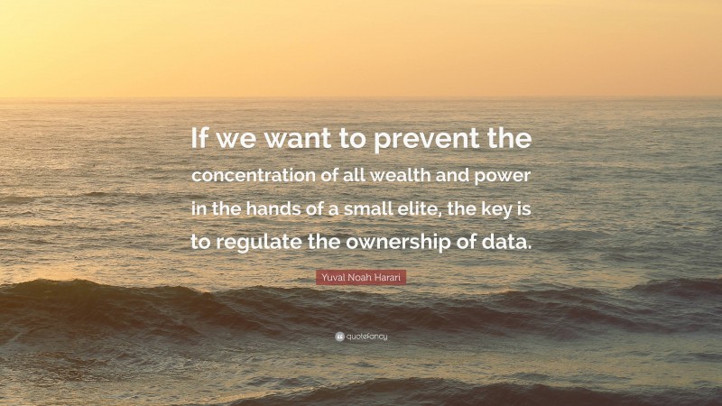 Yuval Noah Harari Quote: “If we want to prevent the concentration of all wealth and power in the hands of a small elite, the key is to regulate the ownership of data.”