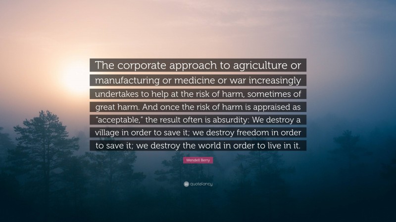 Wendell Berry Quote: “The corporate approach to agriculture or manufacturing or medicine or war increasingly undertakes to help at the risk of harm, sometimes of great harm. And once the risk of harm is appraised as “acceptable,” the result often is absurdity: We destroy a village in order to save it; we destroy freedom in order to save it; we destroy the world in order to live in it.”